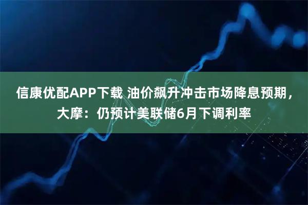 信康优配APP下载 油价飙升冲击市场降息预期，大摩：仍预计美联储6月下调利率