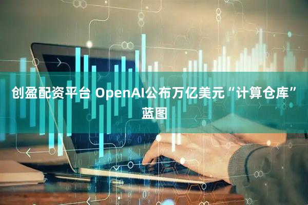 创盈配资平台 OpenAI公布万亿美元“计算仓库”蓝图