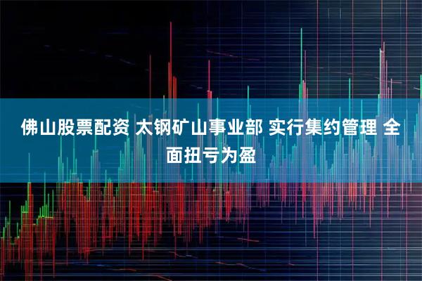 佛山股票配资 太钢矿山事业部 实行集约管理 全面扭亏为盈