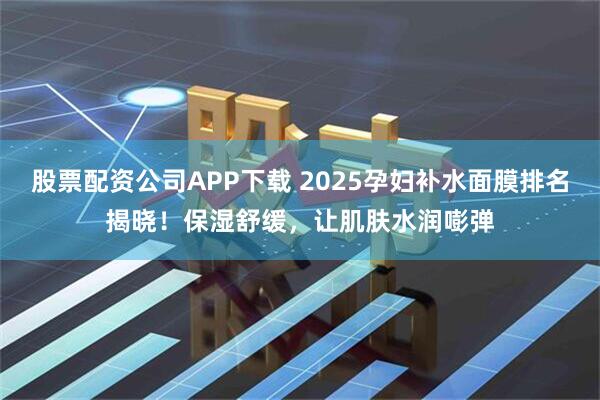 股票配资公司APP下载 2025孕妇补水面膜排名揭晓！保湿舒缓，让肌肤水润嘭弹