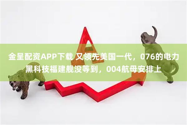 金呈配资APP下载 又领先美国一代，076的电力黑科技福建舰没等到，004航母安排上