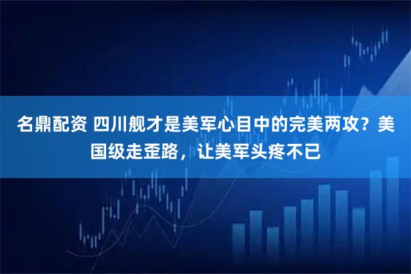 名鼎配资 四川舰才是美军心目中的完美两攻?美国级走歪路,让美军头疼不已