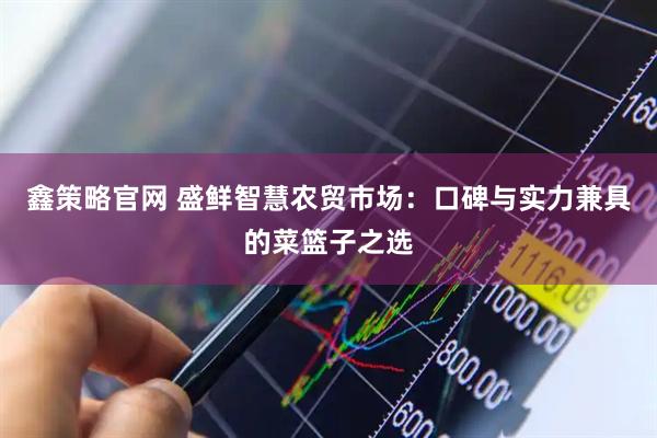 鑫策略官网 盛鲜智慧农贸市场：口碑与实力兼具的菜篮子之选