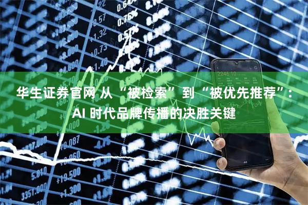华生证券官网 从 “被检索” 到 “被优先推荐”:AI 时代品牌传播的决胜关键