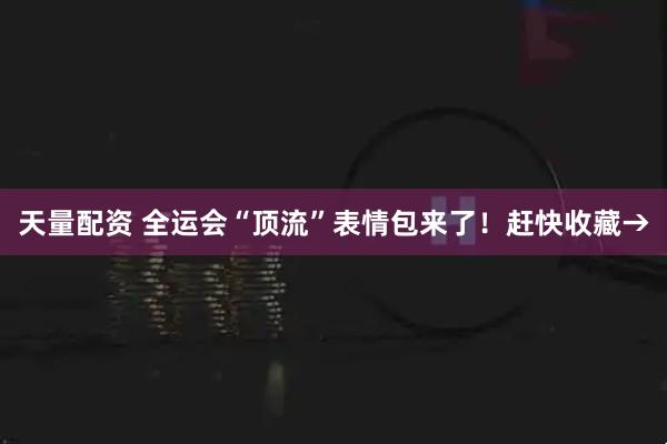 天量配资 全运会“顶流”表情包来了!赶快收藏→