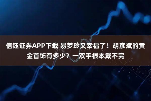 信钰证券APP下载 易梦玲又幸福了！胡彦斌的黄金首饰有多少？一双手根本戴不完