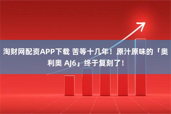 淘财网配资APP下载 苦等十几年！原汁原味的「奥利奥 AJ6」终于复刻了！