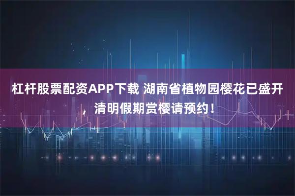 杠杆股票配资APP下载 湖南省植物园樱花已盛开，清明假期赏樱请预约！