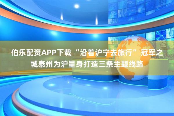 伯乐配资APP下载 “沿着沪宁去旅行” 冠军之城泰州为沪量身打造三条主题线路