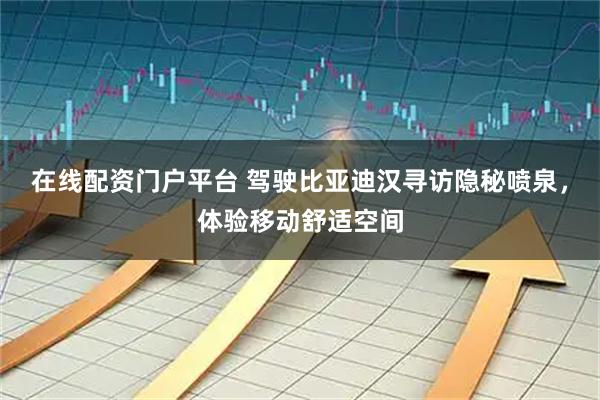 在线配资门户平台 驾驶比亚迪汉寻访隐秘喷泉，体验移动舒适空间