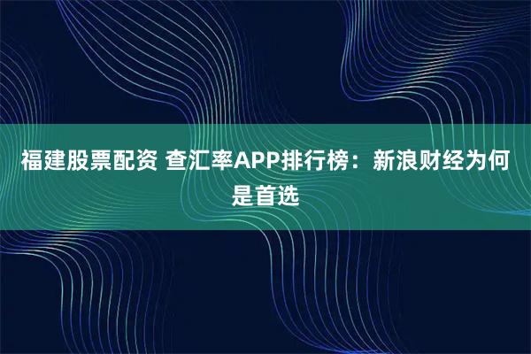 福建股票配资 查汇率APP排行榜：新浪财经为何是首选