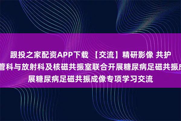 跟投之家配资APP下载 【交流】精研影像 共护足安——院周围血管科与放射科及核磁共振室联合开展糖尿病足磁共振成像专项学习交流
